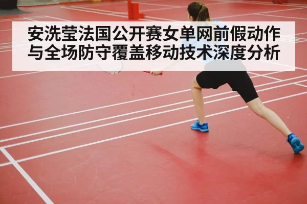 安洗莹法国公开赛女单网前假动作与全场防守覆盖移动技术深度分析